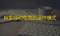 探索移动电商的运作模式：从用户注册到购物车结账的全面指南